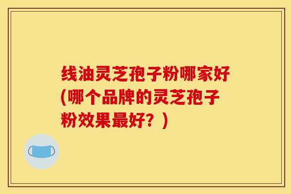 线油灵芝孢子粉哪家好(哪个品牌的灵芝孢子粉效果最好?)