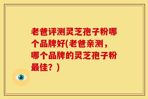 老爸评测灵芝孢子粉哪个品牌好(老爸亲测,哪个品牌的灵芝孢子粉最佳?)