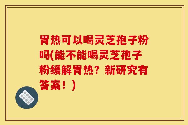 胃热可以喝灵芝孢子粉吗(能不能喝灵芝孢子粉缓解胃热?新研究有答案!)