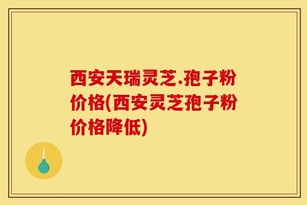 西安天瑞灵芝.孢子粉价格(西安灵芝孢子粉价格降低)