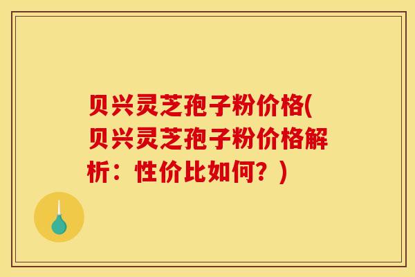 贝兴灵芝孢子粉价格(贝兴灵芝孢子粉价格解析：性价比如何？)