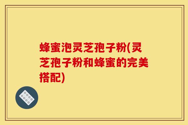 蜂蜜泡灵芝孢子粉(灵芝孢子粉和蜂蜜的完美搭配)