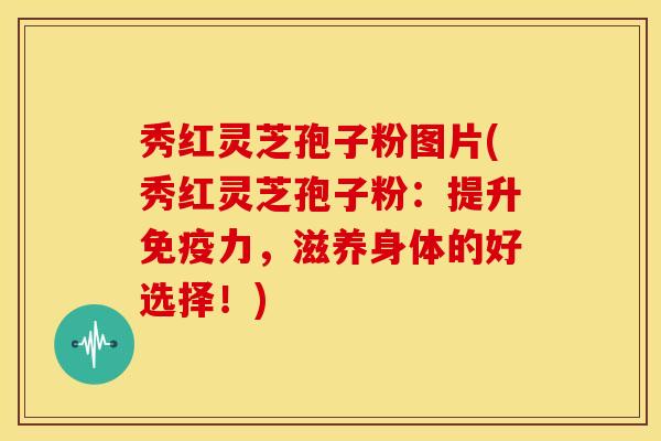 秀红灵芝孢子粉图片(秀红灵芝孢子粉:提升免疫力,滋养身体的好选择!)