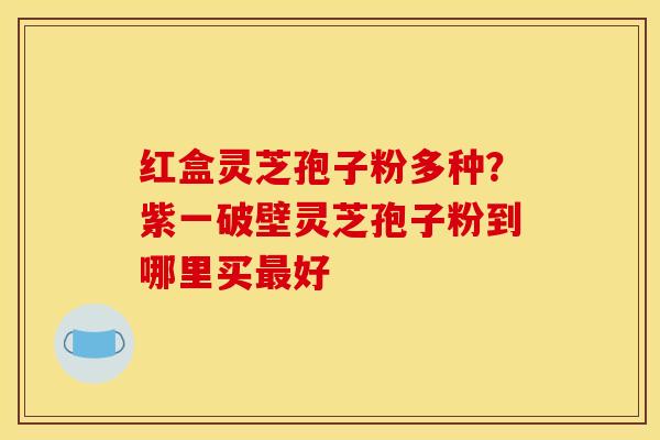 红盒灵芝孢子粉多种？紫一破壁灵芝孢子粉到哪里买最好