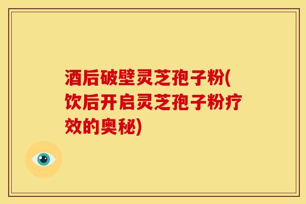 酒后破壁灵芝孢子粉(饮后开启灵芝孢子粉疗效的奥秘)