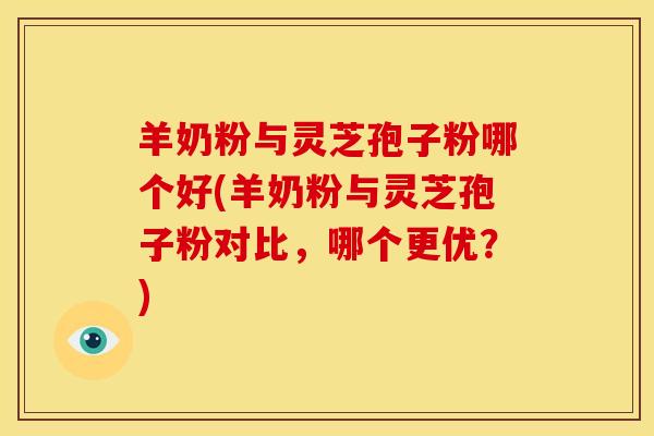 羊奶粉与灵芝孢子粉哪个好(羊奶粉与灵芝孢子粉对比,哪个更优?)