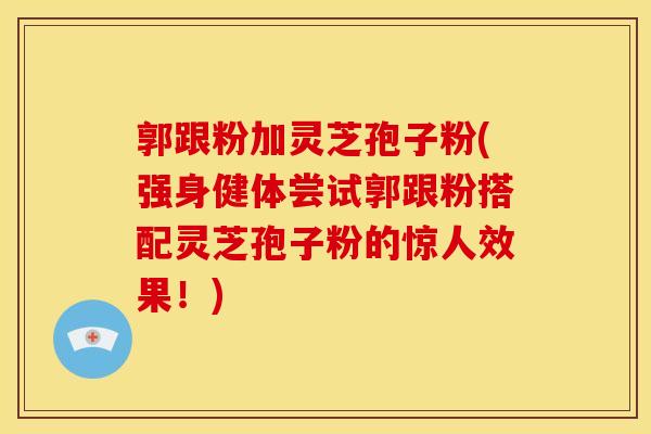 郭跟粉加灵芝孢子粉(强身健体尝试郭跟粉搭配灵芝孢子粉的惊人效果!)