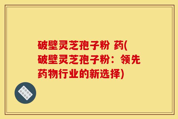 破壁灵芝孢子粉 药(破壁灵芝孢子粉:领先药物行业的新选择)