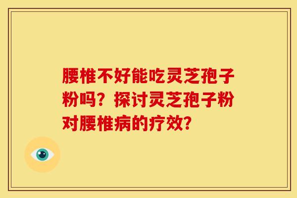 腰椎不好能吃灵芝孢子粉吗?探讨灵芝孢子粉对腰椎病的疗效?