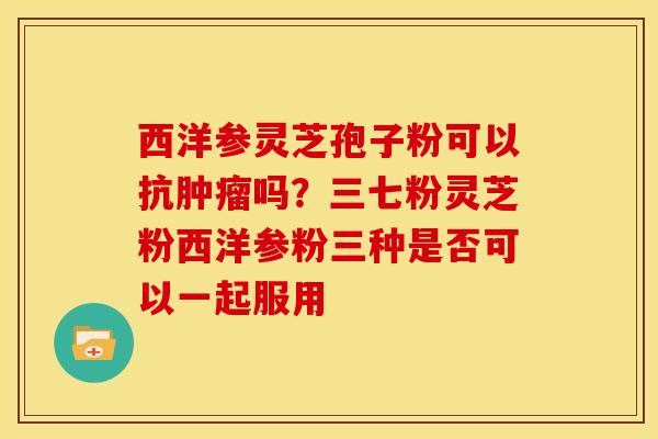西洋参灵芝孢子粉可以抗肿瘤吗?三七粉灵芝粉西洋参粉三种是否可以一起服用