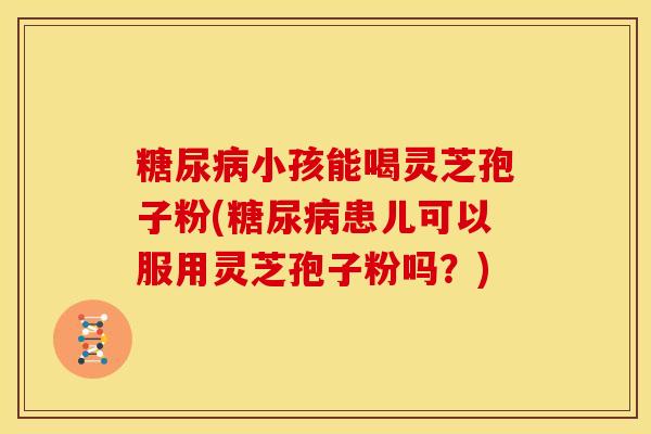 糖尿病小孩能喝灵芝孢子粉(糖尿病患儿可以服用灵芝孢子粉吗?)