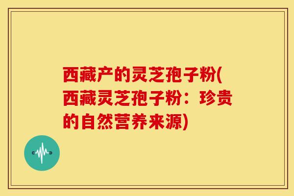 西藏产的灵芝孢子粉(西藏灵芝孢子粉：珍贵的自然营养来源)