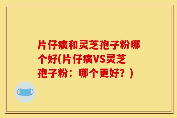 片仔癀和灵芝孢子粉哪个好(片仔癀VS灵芝孢子粉：哪个更好？)