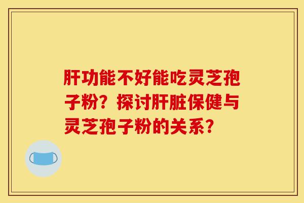 肝功能不好能吃灵芝孢子粉?探讨肝脏保健与灵芝孢子粉的关系?