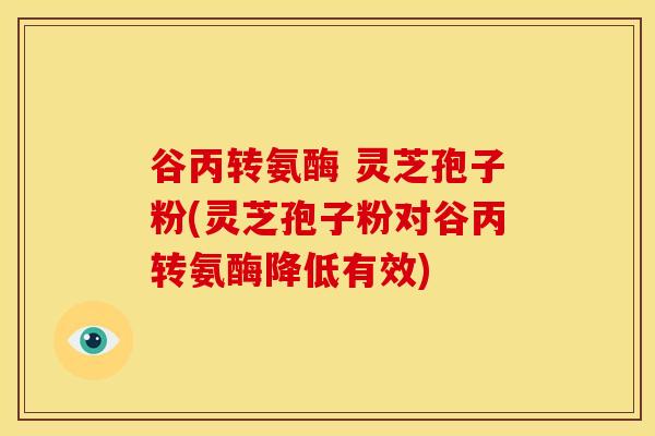 谷丙转氨酶 灵芝孢子粉(灵芝孢子粉对谷丙转氨酶降低有效)