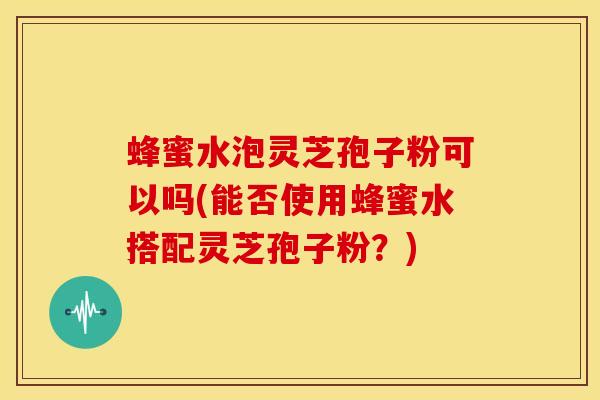蜂蜜水泡灵芝孢子粉可以吗(能否使用蜂蜜水搭配灵芝孢子粉？)