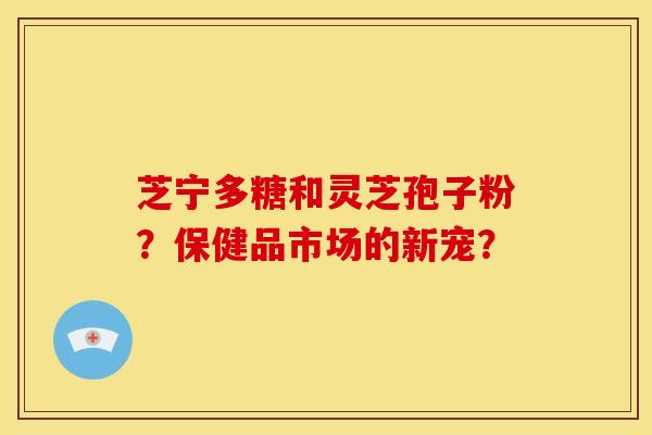 芝宁多糖和灵芝孢子粉?保健品市场的新宠?