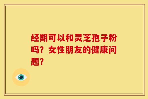 经期可以和灵芝孢子粉吗?女性朋友的健康问题?