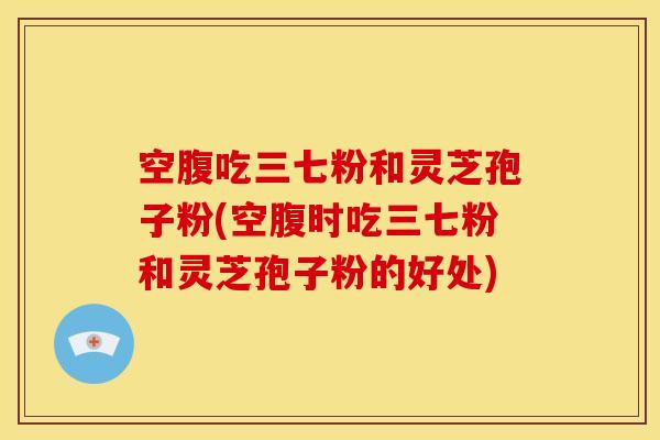空腹吃三七粉和灵芝孢子粉(空腹时吃三七粉和灵芝孢子粉的好处)