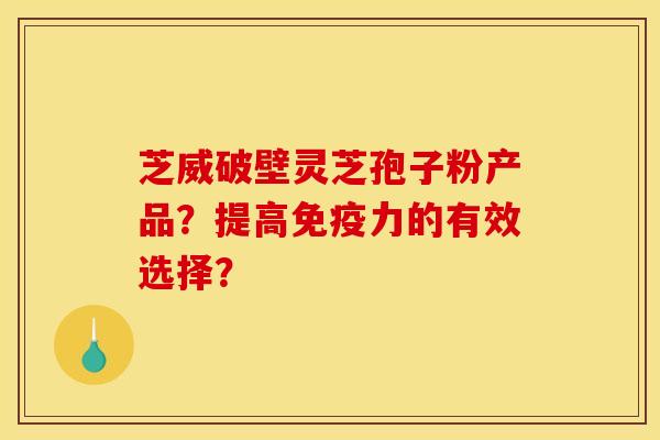 芝威破壁灵芝孢子粉产品？提高免疫力的有效选择？