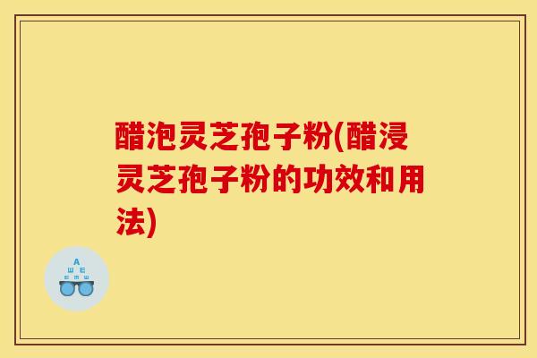 醋泡灵芝孢子粉(醋浸灵芝孢子粉的功效和用法)