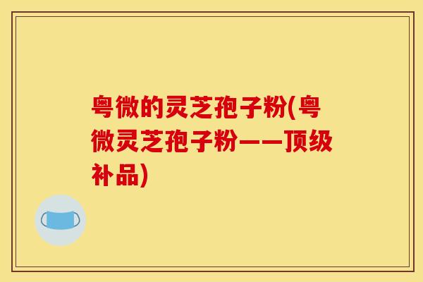 粤微的灵芝孢子粉(粤微灵芝孢子粉——顶级补品)