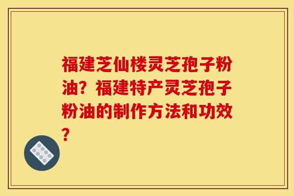 福建芝仙楼灵芝孢子粉油？福建特产灵芝孢子粉油的制作方法和功效？