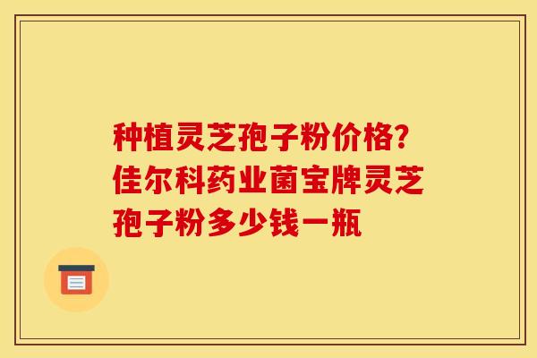 种植灵芝孢子粉价格?佳尔科药业菌宝牌灵芝孢子粉多少钱一瓶