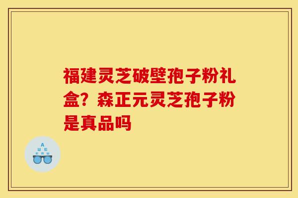 福建灵芝破壁孢子粉礼盒?森正元灵芝孢子粉是真品吗