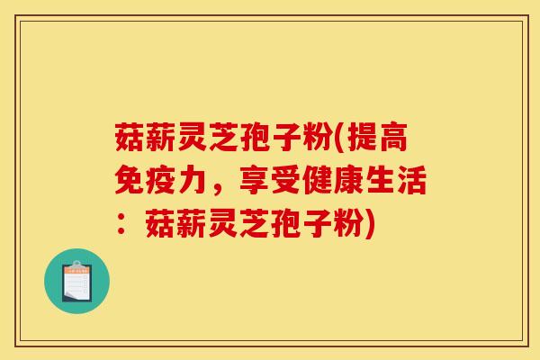 菇薪灵芝孢子粉(提高免疫力,享受健康生活:菇薪灵芝孢子粉)