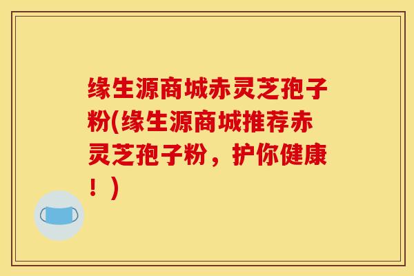 缘生源商城赤灵芝孢子粉(缘生源商城推荐赤灵芝孢子粉，护你健康！)