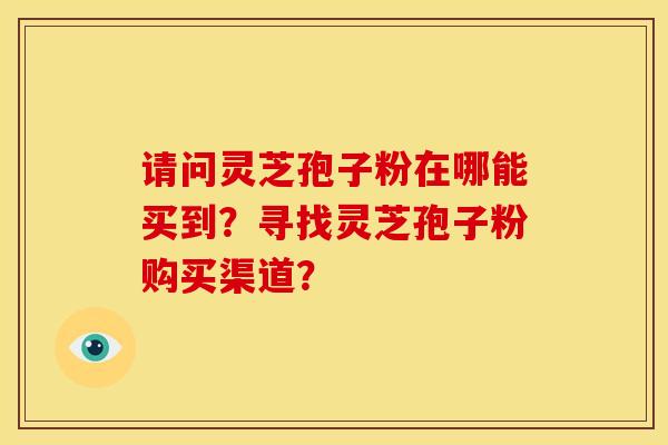 请问灵芝孢子粉在哪能买到?寻找灵芝孢子粉购买渠道?
