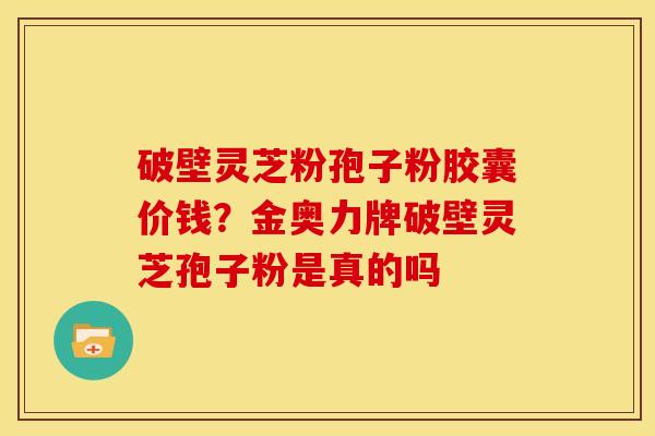 破壁灵芝粉孢子粉胶囊价钱?金奥力牌破壁灵芝孢子粉是真的吗