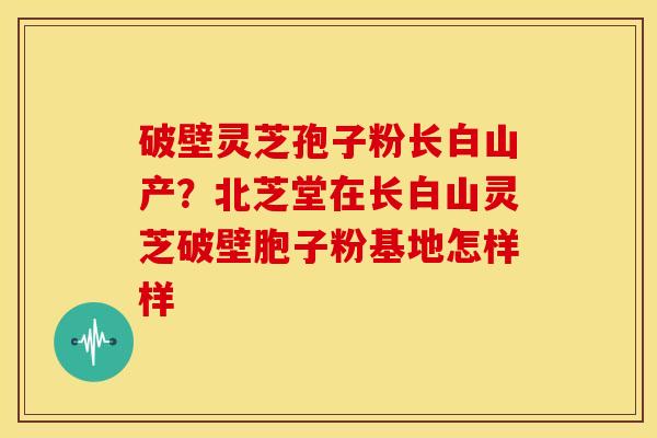 破壁灵芝孢子粉长白山产?北芝堂在长白山灵芝破壁胞子粉基地怎样样