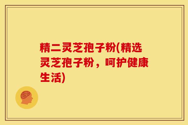 精二灵芝孢子粉(精选灵芝孢子粉，呵护健康生活)