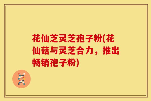 花仙芝灵芝孢子粉(花仙菇与灵芝合力,推出畅销孢子粉)