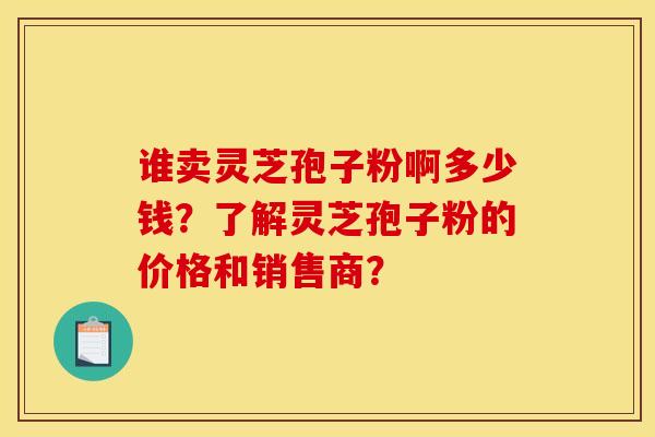 谁卖灵芝孢子粉啊多少钱?了解灵芝孢子粉的价格和销售商?