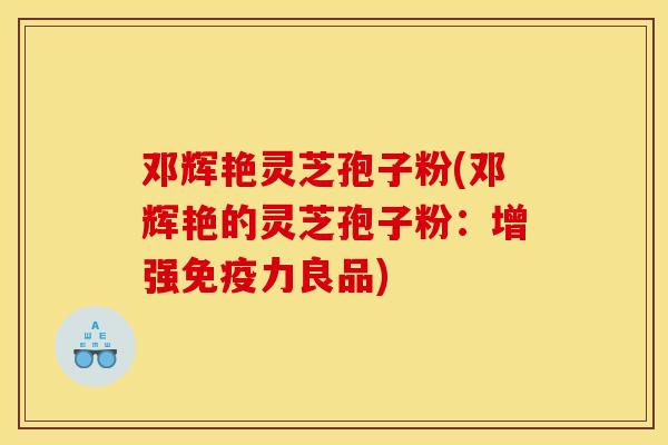 邓辉艳灵芝孢子粉(邓辉艳的灵芝孢子粉:增强免疫力良品)