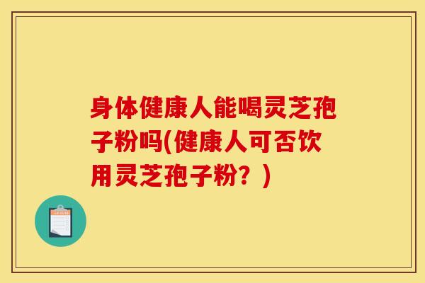 身体健康人能喝灵芝孢子粉吗(健康人可否饮用灵芝孢子粉？)