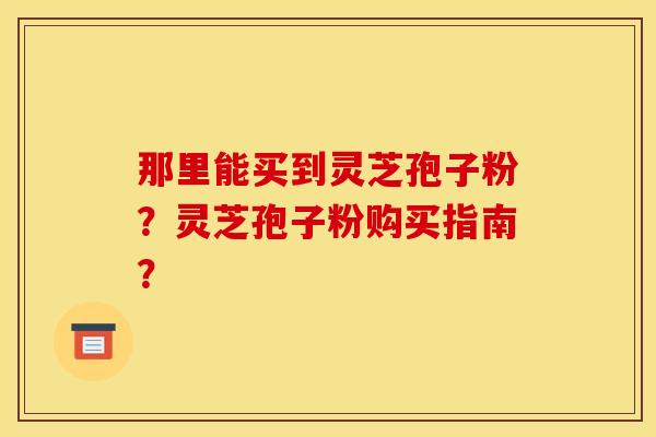 那里能买到灵芝孢子粉？灵芝孢子粉购买指南？