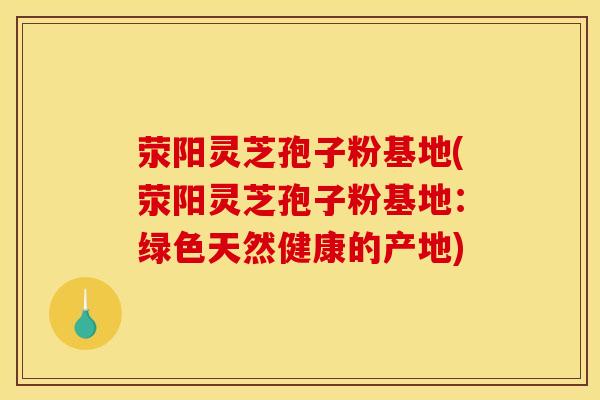 荥阳灵芝孢子粉基地(荥阳灵芝孢子粉基地:绿色天然健康的产地)