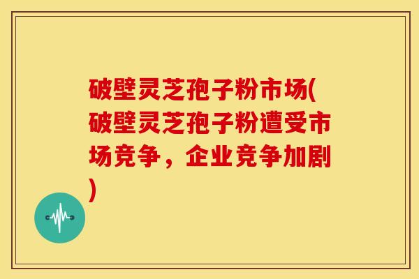 破壁灵芝孢子粉市场(破壁灵芝孢子粉遭受市场竞争，企业竞争加剧)
