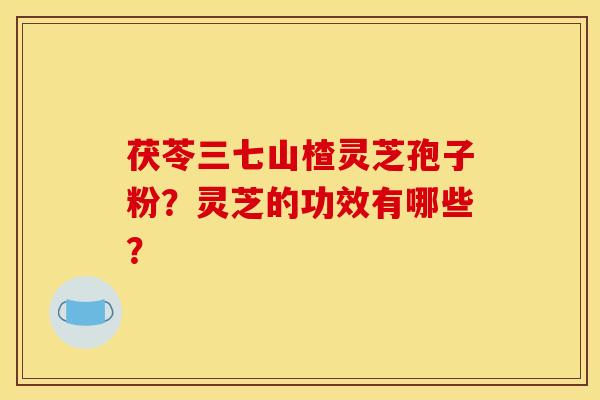 茯苓三七山楂灵芝孢子粉？灵芝的功效有哪些？