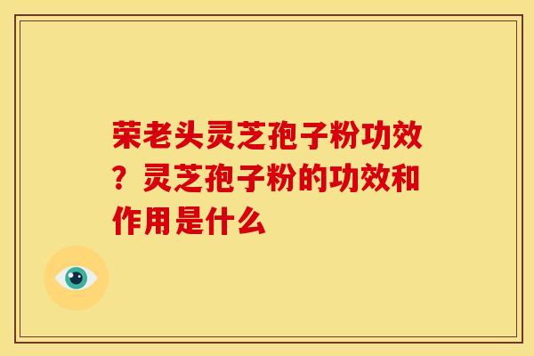 荣老头灵芝孢子粉功效?灵芝孢子粉的功效和作用是什么