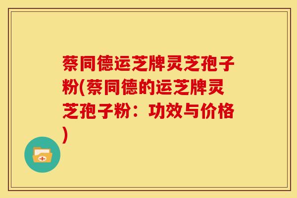 蔡同德运芝牌灵芝孢子粉(蔡同德的运芝牌灵芝孢子粉:功效与价格)