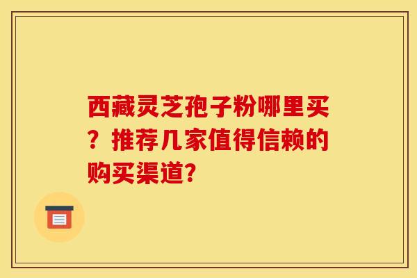 西藏灵芝孢子粉哪里买?推荐几家值得信赖的购买渠道?