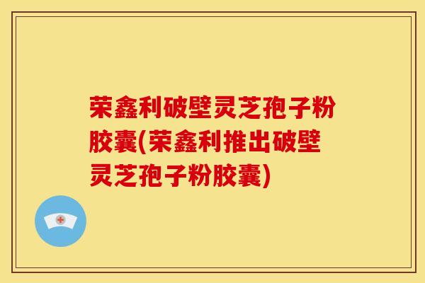 荣鑫利破壁灵芝孢子粉胶囊(荣鑫利推出破壁灵芝孢子粉胶囊)