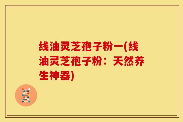 线油灵芝孢子粉一(线油灵芝孢子粉:天然养生神器)
