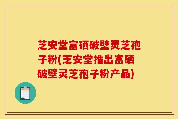 芝安堂富硒破壁灵芝孢子粉(芝安堂推出富硒破壁灵芝孢子粉产品)