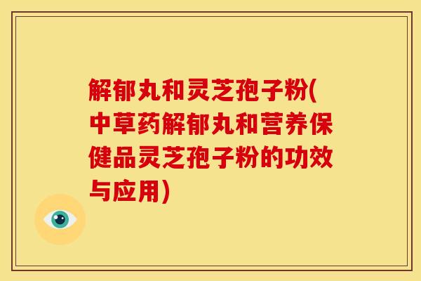 解郁丸和灵芝孢子粉(中草药解郁丸和营养保健品灵芝孢子粉的功效与应用)